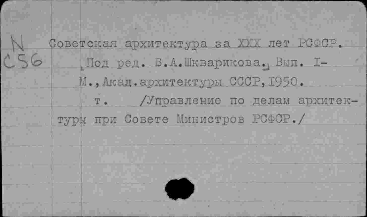 ﻿Советская архитектура за XXX лет РСФСР. ^Под ред. В. А.Шкварикова., Вып. I-М., Акад. архитектуры СССР, 1950.
т. /Управление по делам архитектуры при Совете Министров РСФСР./